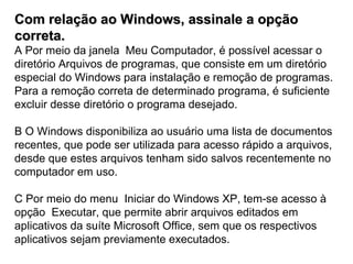 Com relação ao Windows, assinale a opção
correta.
A Por meio da janela Meu Computador, é possível acessar o
diretório Arquivos de programas, que consiste em um diretório
especial do Windows para instalação e remoção de programas.
Para a remoção correta de determinado programa, é suficiente
excluir desse diretório o programa desejado.

B O Windows disponibiliza ao usuário uma lista de documentos
recentes, que pode ser utilizada para acesso rápido a arquivos,
desde que estes arquivos tenham sido salvos recentemente no
computador em uso.

C Por meio do menu Iniciar do Windows XP, tem-se acesso à
opção Executar, que permite abrir arquivos editados em
aplicativos da suíte Microsoft Office, sem que os respectivos
aplicativos sejam previamente executados.
 