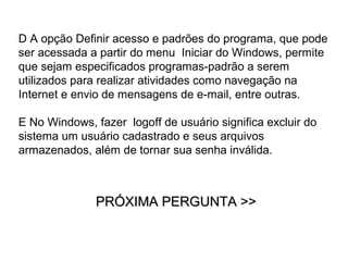 D A opção Definir acesso e padrões do programa, que pode
ser acessada a partir do menu Iniciar do Windows, permite
que sejam especificados programas-padrão a serem
utilizados para realizar atividades como navegação na
Internet e envio de mensagens de e-mail, entre outras.

E No Windows, fazer logoff de usuário significa excluir do
sistema um usuário cadastrado e seus arquivos
armazenados, além de tornar sua senha inválida.



               PRÓXIMA PERGUNTA >>
 