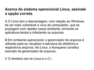 Acerca do sistema operacional Linux, assinale
a opção correta.

A O Linux tem a desvantagem, com relação ao Windows,
de ser mais vulnerável a vírus de computador, que se
propagam com rapidez nesse ambiente, tornando os
aplicativos lentos e infectando os arquivos.

B Em ambiente operacional, o gerenciador de arquivos é
utilizado para se visualizar a estrutura de diretórios e
respectivos arquivos. No Linux, o Konqueror constitui
exemplo de gerenciador de arquivos.

C O diretório raiz do Linux é o C:.
 
