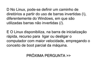 D No Linux, pode-se definir um caminho de
diretórios a partir do uso de barras invertidas (),
diferentemente do Windows, em que são
utilizadas barras não invertidas (/).

E O Linux disponibiliza, na barra de inicialização
rápida, recurso para ligar ou desligar o
computador com maior velocidade, empregando o
conceito de boot parcial da máquina.

            PRÓXIMA PERGUNTA >>
 