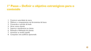 1º Passo – Definir o objetivo estratégicos para o
conteúdo
1. Construir autoridade da marca
2. Melhorar o ranqueamento nas ferramentas de busca
3. Conversão e nutrição de leads
4. Atrair novos clientes
5. Suporte e atendimento ao cliente
6. Retenção e fidelização de clientes
7. Aumentar as vendas (upsell)
8. Conquistar uma audiência apaixonada
 