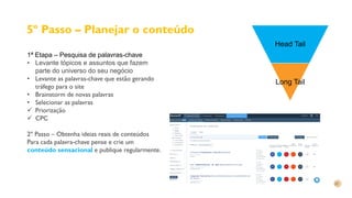 5º Passo – Planejar o conteúdo
1ª Etapa – Pesquisa de palavras-chave
• Levante tópicos e assuntos que fazem
parte do universo do seu negócio
• Levante as palavras-chave que estão gerando
tráfego para o site
• Brainstorm de novas palavras
• Selecionar as palavras
 Priorização
 CPC
2º Passo – Obtenha ideias reais de conteúdos
Para cada palavra-chave pense e crie um
conteúdo sensacional e publique regularmente.
Head Tail
Long Tail
 