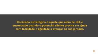 Conteúdo estratégico é aquele que além de útil, é
encontrado quando o potencial cliente precisa e o ajuda
com facilidade e agilidade a avançar na sua jornada.
 