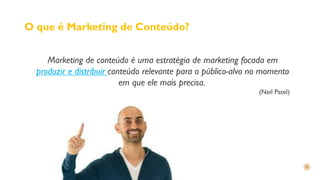 O que é Marketing de Conteúdo?
Marketing de conteúdo é uma estratégia de marketing focada em
produzir e distribuir conteúdo relevante para o público-alvo no momento
em que ele mais precisa.
(Neil Patel)
 