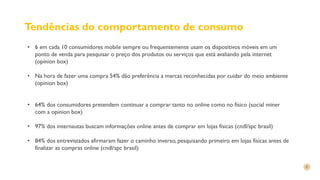 Tendências do comportamento de consumo
• 6 em cada 10 consumidores mobile sempre ou frequentemente usam os dispositivos móveis em um
ponto de venda para pesquisar o preço dos produtos ou serviços que está avaliando pela internet
(opinion box)
• Na hora de fazer uma compra 54% dão preferência a marcas reconhecidas por cuidar do meio ambiente
(opinion box)
• 64% dos consumidores pretendem continuar a comprar tanto no online como no físico (social miner
com a opinion box)
• 97% dos internautas buscam informações online antes de comprar em lojas físicas (cndl/spc brasil)
• 84% dos entrevistados afirmaram fazer o caminho inverso, pesquisando primeiro em lojas físicas antes de
finalizar as compras online (cndl/spc brasil)
 