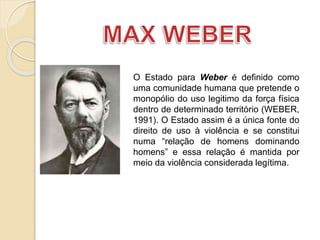 O Estado para Weber é definido como
uma comunidade humana que pretende o
monopólio do uso legitimo da força física
dentro de determinado território (WEBER,
1991). O Estado assim é a única fonte do
direito de uso à violência e se constitui
numa “relação de homens dominando
homens” e essa relação é mantida por
meio da violência considerada legítima.
 