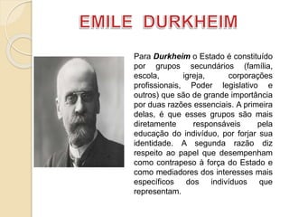Para Durkheim o Estado é constituído
por grupos secundários (família,
escola, igreja, corporações
profissionais, Poder legislativo e
outros) que são de grande importância
por duas razões essenciais. A primeira
delas, é que esses grupos são mais
diretamente responsáveis pela
educação do indivíduo, por forjar sua
identidade. A segunda razão diz
respeito ao papel que desempenham
como contrapeso à força do Estado e
como mediadores dos interesses mais
específicos dos indivíduos que
representam.
 