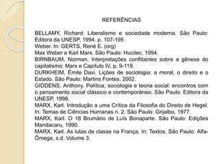 REFERÊNCIAS
BELLAMY, Richard. Liberalismo e sociedade moderna. São Paulo:
Editora da UNESP, 1994. p. 107-195
Weber. In: GERTS, René E. (org)
Max Weber e Karl Marx. São Paulo: Hucitec, 1994.
BIRNBAUM, Norman. Interpretações conflitantes sobre a gênese do
capitalismo: Marx e Capítulo IV, p. 9-119.
DURKHEIM, Émile Davi. Lições de sociologia: a moral, o direito e o
Estado. São Paulo: Martins Fontes, 2002.
GIDDENS, Anthony. Política, sociologia e teoria social: encontros com
o pensamento social clássico e contemporâneo. São Paulo: Editora da
UNESP, 1998.
MARX, Karl. Introdução a uma Crítica da Filosofia do Direito de Hegel.
In: Temas de Ciências Humanas n. 2. São Paulo: Grijalbo, 1977.
MARX, Karl. O 18 Brumário de Luís Bonaparte. São Paulo: Edições
Mandacaru, 1990.
MARX, Karl. As lutas de classe na França. In: Textos. São Paulo: Alfa-
Ômega, s.d. Volume 3.
 