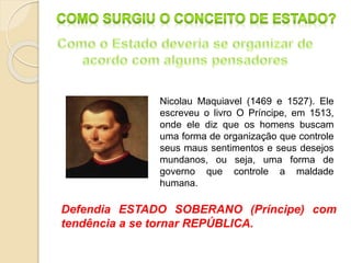Nicolau Maquiavel (1469 e 1527). Ele
escreveu o livro O Príncipe, em 1513,
onde ele diz que os homens buscam
uma forma de organização que controle
seus maus sentimentos e seus desejos
mundanos, ou seja, uma forma de
governo que controle a maldade
humana.
Defendia ESTADO SOBERANO (Príncipe) com
tendência a se tornar REPÚBLICA.
 