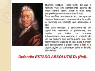 Thomas Hobbes (1588-1679), diz que o
homem vive em permanente guerra de
todos contra todos, onde o mais forte
sempre busca dominar o mais fraco.
Esse conflito permanente fez com que os
homens buscassem uma maneira de evitá-
lo, fazendo um contrato que garantisse a
paz.
Mas para Hobbes, a assinatura de um
papel não resolveria os problemas, era
preciso que todos os homens
submetessem sua vontade a vontade de
um só homem que conseguisse que eles
mantivessem respeito às leis. Esse homem
que centralizaria o poder seria o REI e a
organização da sociedade seria o Estado
absolutista.
Defendia ESTADO ABSOLUTISTA (Rei).
 
