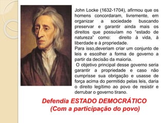 John Locke (1632-1704), afirmou que os
homens concordaram, livremente, em
organizar a sociedade buscando
preservar e garantir ainda mais os
direitos que possuíam no “estado de
natureza” como: direito à vida, à
liberdade e à propriedade.
Para isso,deveriam criar um conjunto de
leis e escolher a forma de governo a
partir da decisão da maioria.
O objetivo principal desse governo seria
garantir a propriedade e caso não
cumprisse sua obrigação e usasse de
força acima do permitido pelas leis, daria
o direito legítimo ao povo de resistir e
derrubar o governo tirano.
Defendia ESTADO DEMOCRÁTICO
(Com a participação do povo)
 