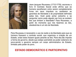 Jean-Jacques Rousseau (1712-1778), escreveu o
livro O Contrato Social onde afirma que os
homens escolheram entre serem completamente
livres em seus impulsos ou aceitarem as
garantias de liberdade e de propriedade definidas
pelas leis. Você pode achar estranho e se
perguntar como pode alguém ser livre se existem
leis que limitam a liberdade? Para Rousseau, a
partir do momento que nós fazemos as leis,
obedecê-las é um ato de liberdade.
Para Rousseau é necessário o uso da razão e da liberdade para que os
homens fizessem o contrato social, que organizou a criação de um
Estado, onde todos fossem iguais perante as leis. Para ele,não importa
a forma de governo, desde que esteja submetido ao poder soberano do
povo,sendo o governo sempre um corpo administrativo do Estado,
limitado pelo poder do povo.
ESTADO DEMOCRÁTICO E PARTICIPATIVO
 