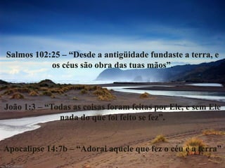 Salmos 102:25 – “Desde a antigüidade fundaste a terra, e
os céus são obra das tuas mãos”.
João 1:3 – “Todas as coisas foram feitas por Ele, e sem Ele
nada do que foi feito se fez”.
Apocalipse 14:7b – “Adorai aquele que fez o céu e a terra”
 