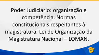 Poder Judiciário: organização e
competência. Normas
constitucionais respeitantes à
magistratura. Lei de Organização da
Magistratura Nacional – LOMAN.

 