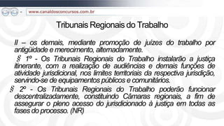 Tribunais Regionais do Trabalho
 II – os demais, mediante promoção de juízes do trabalho por
 antigüidade e merecimento, alternadamente.
 § 1º - Os Tribunais Regionais do Trabalho instalarão a justiça
 itinerante, com a realização de audiências e demais funções de
 atividade jurisdicional, nos limites territoriais da respectiva jurisdição,
 servindo-se de equipamentos públicos e comunitários.
§ 2º - Os Tribunais Regionais do Trabalho poderão funcionar
 descentralizadamente, constituindo Câmaras regionais, a fim de
 assegurar o pleno acesso do jurisdicionado à justiça em todas as
 fases do processo. (NR)
 