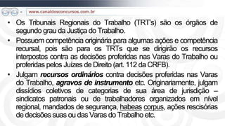 • Os Tribunais Regionais do Trabalho (TRT’s) são os órgãos de
  segundo grau da Justiça do Trabalho.
• Possuem competência originária para algumas ações e competência
  recursal, pois são para os TRTs que se dirigirão os recursos
  interpostos contra as decisões proferidas nas Varas do Trabalho ou
  proferidas pelos Juízes de Direito (art. 112 da CRFB).
• Julgam recursos ordinários contra decisões proferidas nas Varas
  do Trabalho, agravos de instrumento etc. Originariamente, julgam
  dissídios coletivos de categorias de sua área de jurisdição –
  sindicatos patronais ou de trabalhadores organizados em nível
  regional, mandados de segurança, habeas corpus, ações rescisórias
  de decisões suas ou das Varas do Trabalho etc.
 