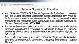 Tribunal Superior do Trabalho
• Art. 111-A da CRFB - O Tribunal Superior do Trabalho compor-se-á
  de vinte e sete Ministros, escolhidos dentre brasileiros com mais de
  trinta e cinco e menos de sessenta e cinco anos, nomeados pelo
  Presidente da República após aprovação pela maioria absoluta do
  Senado Federal, sendo: EC 45/04
• I – um quinto dentre advogados com mais de dez anos de efetiva
  atividade profissional e membros do Ministério Público do Trabalho
  com mais de dez anos de efetivo exercício, observado o disposto no
  art. 94; (3)
• II – os demais dentre juízes dos Tribunais Regionais do Trabalho,
  oriundos da magistratura da carreira, indicados pelo próprio Tribunal
  Superior.
 