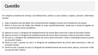 Questão
Em relação ao Estatuto da Criança e do Adolescente, analise os casos abaixo e, depois, assinale a alternativa
correta:
1. João, 4 (quatro) anos de idade, tem constantemente chegado à escola com hematomas nos braços.
2. Mário, 6 (seis) anos de idade, tem faltado às aulas injustificadamente, sendo que a escola já esgotou os
seus recursos para sanar o problema.
A) Apenas no caso 1 o dirigente de estabelecimento de ensino deve comunicar o fato ao Conselho Tutelar.
B) Apenas no caso 2 o dirigente de estabelecimento de ensino deve comunicar o fato ao Conselho Tutelar.
C) No caso 1, o dirigente de estabelecimento de ensino deve comunicar o fato à autoridade policial e jamais
ao Conselho Tutelar.
D) Tanto no caso 1 quanto no caso 2 o dirigente de estabelecimento de ensino deve comunicar o fato ao
Conselho Tutelar.
E) Tanto no caso 1 quanto no caso 2 o dirigente de estabelecimento de ensino deve, apenas, comunicar o fato
aos pais de João e Mário.
 