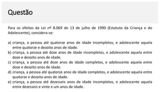 Questão
Para os efeitos da Lei nº 8.069 de 13 de julho de 1990 (Estatuto da Criança e do
Adolescente), considera-se:
a) criança, a pessoa até quatorze anos de idade incompletos, e adolescente aquela
entre quatorze e dezoito anos de idade.
b) criança, a pessoa até doze anos de idade incompletos, e adolescente aquela entre
doze e dezoito anos de idade.
c) criança, a pessoa até doze anos de idade completos, e adolescente aquela entre
doze e dezoito anos de idade.
d) criança, a pessoa até quatorze anos de idade completos, e adolescente aquela entre
quatorze e dezoito anos de idade.
e) criança, a pessoa até dezesseis anos de idade incompletos, e adolescente aquela
entre dezesseis e vinte e um anos de idade.
 