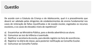 Questão
De acordo com o Estatuto da Criança e do Adolescente, qual é o procedimento que
deverá ser adotado pelos dirigentes de estabelecimentos de ensino fundamental nos
casos de reiteração de faltas injustificadas e de evasão escolar, esgotados os recursos
escolares, e os casos de elevados níveis de repetência?
a) Encaminhar ao Ministério Público, para a devida advertência ao aluno.
b) Comunicar ao Juiz da Infância e Juventude.
c) Notificar a secretaria da escola, para devido registro no livro de ocorrências.
d) Registrar no diário de classe, para posterior notificação ao Conselho Escolar.
e) Comunicar ao Conselho Tutelar.
 