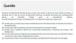 Questão
Ao tomar conhecimento do fato de que um dos seus alunos é vítima de maus tratos na família, o
professor do 2.º ano do ensino fundamental informou ao diretor da escola que imediatamente
oficiou ao Conselho Tutelar, para as providências cabíveis.
À luz do Estatuto da Criança e do Adolescente, a iniciativa da escola está, nesse caso:
(A) errada, pois o caso de maus tratos envolvendo alunos não está previsto no Estatuto da Criança e
do Adolescente.
(B) errada, pois cabe ao professor comunicar diretamente o Conselho Tutelar
(C) errada, pois o professor deveria ter comunicado diretamente o Promotor da Criança e do
Adolescente.
(D) correta, pois cabe aos dirigentes de estabelecimentos de ensino comunicar ao Conselho Tutelar
os casos de maus tratos envolvendo seus alunos.
(E) eticamente correta, mas o Estatuto da Criança e do Adolescente não prevê essa situação.
 