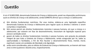 Questão
A Lei nº 8.069/1990, denominada Estatuto da Criança e Adolescente, prevê nas disposições preliminares
quais os direitos da criança e do adolescente, sendo CORRETO afirmar que a criança e o adolescente:
a) têm direitos fundamentais restritivos. Por esse motivo, elabora-se uma legislação específica
denominada Estatuto da Criança e Adolescente para regular quais os direitos e deveres a serem
cumpridos e respeitados.
b) têm acesso parcial aos direitos fundamentais inerentes à pessoa humana, em que a criança e o
adolescente, por estarem em fase de desenvolvimento, necessitam de legislação especial para
acesso e proteção social.
c) gozam de todos os direitos fundamentais inerentes à pessoa humana, sem prejuízo da proteção
integral de que trata o Estatuto da Criança e Adolescente, sendo assegurado por lei, todas as
oportunidades e facilidades, a fim de lhes facultar o desenvolvimento físico, mental, moral,
espiritual e social, em condições de liberdade e de dignidade.
d) serão assim considerados, para os efeitos do Estatuto da Criança e Adolescente, se tiverem até treze
anos e entre quatorze e dezoito anos, respectivamente.
 