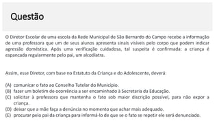 Questão
O Diretor Escolar de uma escola da Rede Municipal de São Bernardo do Campo recebe a informação
de uma professora que um de seus alunos apresenta sinais visíveis pelo corpo que podem indicar
agressão doméstica. Após uma verificação cuidadosa, tal suspeita é confirmada: a criança é
espancada regularmente pelo pai, um alcoólatra.
Assim, esse Diretor, com base no Estatuto da Criança e do Adolescente, deverá:
(A) comunicar o fato ao Conselho Tutelar do Município.
(B) fazer um boletim de ocorrência a ser encaminhado à Secretaria da Educação.
(C) solicitar à professora que mantenha o fato sob maior discrição possível, para não expor a
criança.
(D) deixar que a mãe faça a denúncia no momento que achar mais adequado.
(E) procurar pelo pai da criança para informá-lo de que se o fato se repetir ele será denunciado.
 