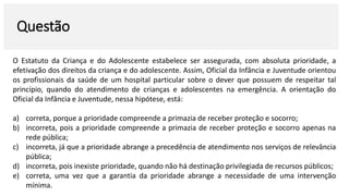 Questão
O Estatuto da Criança e do Adolescente estabelece ser assegurada, com absoluta prioridade, a
efetivação dos direitos da criança e do adolescente. Assim, Oficial da Infância e Juventude orientou
os profissionais da saúde de um hospital particular sobre o dever que possuem de respeitar tal
princípio, quando do atendimento de crianças e adolescentes na emergência. A orientação do
Oficial da Infância e Juventude, nessa hipótese, está:
a) correta, porque a prioridade compreende a primazia de receber proteção e socorro;
b) incorreta, pois a prioridade compreende a primazia de receber proteção e socorro apenas na
rede pública;
c) incorreta, já que a prioridade abrange a precedência de atendimento nos serviços de relevância
pública;
d) incorreta, pois inexiste prioridade, quando não há destinação privilegiada de recursos públicos;
e) correta, uma vez que a garantia da prioridade abrange a necessidade de uma intervenção
mínima.
 