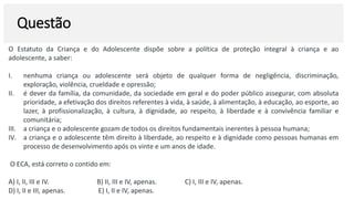 Questão
O Estatuto da Criança e do Adolescente dispõe sobre a política de proteção integral à criança e ao
adolescente, a saber:
I. nenhuma criança ou adolescente será objeto de qualquer forma de negligência, discriminação,
exploração, violência, crueldade e opressão;
II. é dever da família, da comunidade, da sociedade em geral e do poder público assegurar, com absoluta
prioridade, a efetivação dos direitos referentes à vida, à saúde, à alimentação, à educação, ao esporte, ao
lazer, à profissionalização, à cultura, à dignidade, ao respeito, à liberdade e à convivência familiar e
comunitária;
III. a criança e o adolescente gozam de todos os direitos fundamentais inerentes à pessoa humana;
IV. a criança e o adolescente têm direito à liberdade, ao respeito e à dignidade como pessoas humanas em
processo de desenvolvimento após os vinte e um anos de idade.
O ECA, está correto o contido em:
A) I, II, III e IV. B) II, III e IV, apenas. C) I, III e IV, apenas.
D) I, II e III, apenas. E) I, II e IV, apenas.
 
