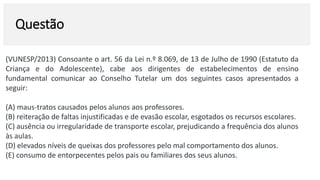 Questão
(VUNESP/2013) Consoante o art. 56 da Lei n.º 8.069, de 13 de Julho de 1990 (Estatuto da
Criança e do Adolescente), cabe aos dirigentes de estabelecimentos de ensino
fundamental comunicar ao Conselho Tutelar um dos seguintes casos apresentados a
seguir:
(A) maus-tratos causados pelos alunos aos professores.
(B) reiteração de faltas injustificadas e de evasão escolar, esgotados os recursos escolares.
(C) ausência ou irregularidade de transporte escolar, prejudicando a frequência dos alunos
às aulas.
(D) elevados níveis de queixas dos professores pelo mal comportamento dos alunos.
(E) consumo de entorpecentes pelos pais ou familiares dos seus alunos.
 
