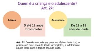 Quem é a criança e o adolescente?
Art. 2º:
0 até 12 anos
Incompletos
Criança
De 12 a 18
anos de idade
Adolescente
Art. 2º Considera-se criança, para os efeitos desta Lei, a
pessoa até doze anos de idade incompletos, e adolescente
aquela entre doze e dezoito anos de idade.
 