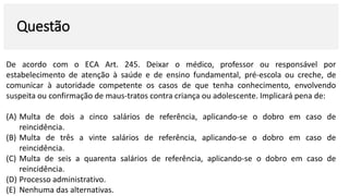 Questão
De acordo com o ECA Art. 245. Deixar o médico, professor ou responsável por
estabelecimento de atenção à saúde e de ensino fundamental, pré-escola ou creche, de
comunicar à autoridade competente os casos de que tenha conhecimento, envolvendo
suspeita ou confirmação de maus-tratos contra criança ou adolescente. Implicará pena de:
(A) Multa de dois a cinco salários de referência, aplicando-se o dobro em caso de
reincidência.
(B) Multa de três a vinte salários de referência, aplicando-se o dobro em caso de
reincidência.
(C) Multa de seis a quarenta salários de referência, aplicando-se o dobro em caso de
reincidência.
(D) Processo administrativo.
(E) Nenhuma das alternativas.
 