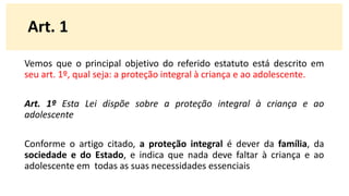 Vemos que o principal objetivo do referido estatuto está descrito em
seu art. 1º, qual seja: a proteção integral à criança e ao adolescente.
Art. 1º Esta Lei dispõe sobre a proteção integral à criança e ao
adolescente
Conforme o artigo citado, a proteção integral é dever da família, da
sociedade e do Estado, e indica que nada deve faltar à criança e ao
adolescente em todas as suas necessidades essenciais
Art. 1
 