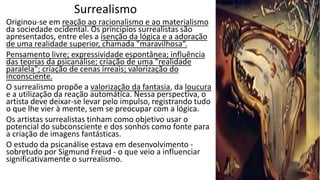 Surrealismo
Originou-se em reação ao racionalismo e ao materialismo
da sociedade ocidental. Os princípios surrealistas são
apresentados, entre eles a isenção da lógica e a adoração
de uma realidade superior, chamada "maravilhosa“.
Pensamento livre; expressividade espontânea; influência
das teorias da psicanálise; criação de uma "realidade
paralela"; criação de cenas irreais; valorização do
inconsciente.
O surrealismo propõe a valorização da fantasia, da loucura
e a utilização da reação automática. Nessa perspectiva, o
artista deve deixar-se levar pelo impulso, registrando tudo
o que lhe vier à mente, sem se preocupar com a lógica.
Os artistas surrealistas tinham como objetivo usar o
potencial do subconsciente e dos sonhos como fonte para
a criação de imagens fantásticas.
O estudo da psicanálise estava em desenvolvimento -
sobretudo por Sigmund Freud - o que veio a influenciar
significativamente o surrealismo.
 