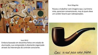 René Magritte
Passou a trabalhar com imagens que, à primeira
vista, pareciam convencionais, mas às quais dava
um caráter bizarro por sobreposições.
Joan Miró
Embora baseado em desenhos feitos em estado de
alucinação, sua composição é altamente organizada
através da intervenção do controle consciente.
 