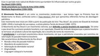 Esse é o período mais radical do Modernismo que também foi influenciado por outros grupos:
Pau-Brasil (1924-1925);
Verde-amarelismo ou Escola da Anta (1916-1929);
Manifesto Regionalista (1928-1929).
O Movimento Pau-Brasil é um entre os movimentos modernistas - que tomou lugar na Primeira Fase do
Modernismo no Brasil, conhecida como a “Fase Heroica”, fase que apresentou diferentes formas de abordagem
patriótica.
Este movimento teve início em 1924 a partir da publicação do livro “Pau-Brasil”, da autoria de Oswald de Andrade
(1890 -1954) e ilustração da sua esposa, a artista plástica Tarsila do Amaral (1886 -1973).
O Movimento do Pau-Brasil é um movimento nativista, que defendia a poesia brasileira de exportação. Tal como
o pau-brasil foi o primeiro produto brasileiro a ser exportado, Oswald de Andrade desejava que a poesia brasileira
se tornasse um produto cultural de exportação; daí a escolha do nome do movimento.
O primitivismo é a principal característica desse movimento, em que o patriotismo enveredou por caminhos de
valorização do passado histórico brasileiro.
São características do Movimento do Pau-Brasil:
 Revisão crítica do passado histórico
 Abandono do academicismo
 Valorização da identidade nacional
 Originalidade
 Linguagem coloquial e humorada
 