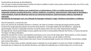 Características da Semana de Arte Moderna
Uma vez que o intuito principal desses artistas era chocar o público e trazer à tona outras maneiras de sentir, ver e fruir a arte,
as características desse momento foram:
Ausência de formalismo; Ruptura com academicismo e tradicionalismo; Crítica ao modelo parnasiano; Influência das
vanguardas artísticas europeias (futurismo, cubismo, dadaísmo, surrealismo, expressionismo); Valorização da identidade e
cultura brasileira; Fusão de influências externas aos elementos brasileiros; Experimentações estéticas; Liberdade de
expressão;
Aproximação da linguagem oral, com utilização da linguagem coloquial e vulgar; Temáticas nacionalistas e cotidianas.
Para Di Cavalcante, a semana de arte:
Seria uma semana de escândalos literários e artísticos, de meter os estribos na barriga da burguesiazinha paulista.
O evento foi inaugurado pela palestra do escritor Graça Aranha: “A emoção estética da Arte Moderna”; seguido de
apresentações musicais e exposições artísticas. O evento estava cheio e foi uma noite relativamente tranquila.
No segundo dia, houve apresentação musical, palestra do escritor e artista plástico Menotti del Picchia, e a leitura do poema
“Os Sapos” de Manuel Bandeira.
Ronald de Carvalho fez a leitura, pois Bandeira encontrava-se em uma crise de tuberculose. Nesse poema, a crítica à poesia
parnasiana era severa, o que causou indignação do público, muitas vaias, sons de latidos e relinchos.
Por fim, no terceiro dia, o teatro estava mais vazio. Houve uma apresentação musical com mistura de instrumentos, exibida
pelo carioca Villa Lobos.
Nesse dia, o músico subiu ao palco vestindo casaca e calçando em um pé sapato e no outro um chinelo. O público vaiou
pensando que se tratasse de uma atitude afrontosa, mas depois foi explicado que o artista estava com um calo no pé.
 