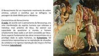 O Renascimento foi um importante movimento de ordem
artística, cultural e científica que se deflagrou na
passagem da Idade Média para a Moderna.
Características do Renascimento
A razão, de acordo com o pensamento da Renascença, era
uma manifestação do espírito humano que colocava o
indivíduo mais próximo de Deus. Ao exercer sua
capacidade de questionar o mundo, o homem
simplesmente dava vazão a um dom concedido por Deus.
Outro aspecto fundamental das obras renascentistas era o
privilégio dado às ações humanas, ou humanismo. Tal
característica representava-se na reprodução de situações
do cotidiano e na rigorosa reprodução dos traços e formas
humanas (naturalismo).
 