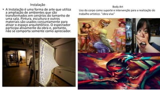 Instalação
• A Instalação é uma forma de arte que utiliza
a ampliação de ambientes que são
transformados em cenários do tamanho de
uma sala. Pintura, escultura e outros
materiais são usados conjuntamente para
ativar o espaço arquitetônico. O espectador
participa ativamente da obra e, portanto,
não se comporta somente como apreciador.
Body Art
Uso do corpo como suporte e intervenção para a realização do
trabalho artístico. "obra viva"
 