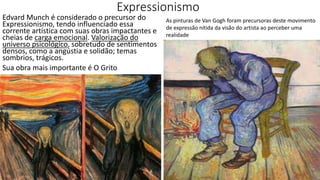 Expressionismo
Edvard Munch é considerado o precursor do
Expressionismo, tendo influenciado essa
corrente artística com suas obras impactantes e
cheias de carga emocional. Valorização do
universo psicológico, sobretudo de sentimentos
densos, como a angústia e solidão; temas
sombrios, trágicos.
Sua obra mais importante é O Grito
As pinturas de Van Gogh foram precursoras deste movimento
de expressão nítida da visão do artista ao perceber uma
realidade
 