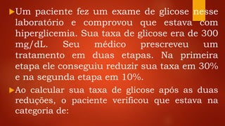 Um paciente fez um exame de glicose nesse
laboratório e comprovou que estava com
hiperglicemia. Sua taxa de glicose era de 300
mg/dL. Seu médico prescreveu um
tratamento em duas etapas. Na primeira
etapa ele conseguiu reduzir sua taxa em 30%
e na segunda etapa em 10%.
Ao calcular sua taxa de glicose após as duas
reduções, o paciente verificou que estava na
categoria de:
 