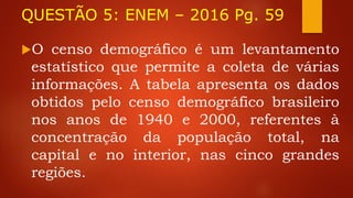 QUESTÃO 5: ENEM – 2016 Pg. 59
O censo demográfico é um levantamento
estatístico que permite a coleta de várias
informações. A tabela apresenta os dados
obtidos pelo censo demográfico brasileiro
nos anos de 1940 e 2000, referentes à
concentração da população total, na
capital e no interior, nas cinco grandes
regiões.
 