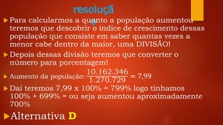 resoluçã
o Para calcularmos a quanto a população aumentou
teremos que descobrir o índice de crescimento dessas
população que consiste em saber quantas vezes a
menor cabe dentro da maior, uma DIVISÃO!
 Depois dessas divisão teremos que converter o
número para porcentagem!
 Aumento da população:
10.162.346
1.270.729
= 7,99
 Daí teremos 7,99 x 100% = 799% logo tínhamos
100% + 699% = ou seja aumentou aproximadamente
700%
Alternativa D
 