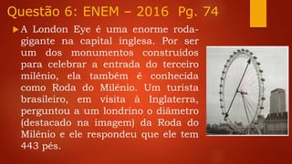 Questão 6: ENEM – 2016 Pg. 74
 A London Eye é uma enorme roda-
gigante na capital inglesa. Por ser
um dos monumentos construídos
para celebrar a entrada do terceiro
milênio, ela também é conhecida
como Roda do Milênio. Um turista
brasileiro, em visita à Inglaterra,
perguntou a um londrino o diâmetro
(destacado na imagem) da Roda do
Milênio e ele respondeu que ele tem
443 pés.
 