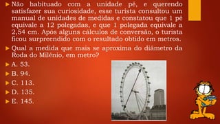  Não habituado com a unidade pé, e querendo
satisfazer sua curiosidade, esse turista consultou um
manual de unidades de medidas e constatou que 1 pé
equivale a 12 polegadas, e que 1 polegada equivale a
2,54 cm. Após alguns cálculos de conversão, o turista
ficou surpreendido com o resultado obtido em metros.
 Qual a medida que mais se aproxima do diâmetro da
Roda do Milênio, em metro?
 A. 53.
 B. 94.
 C. 113.
 D. 135.
 E. 145.
 