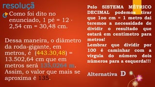 resoluçã
oComo foi dito no
enunciado, 1 pé = 12 ⋅
2,54 cm = 30,48 cm.
Dessa maneira, o diâmetro
da roda-gigante, em
metros, é (443.30,48) =
13.502,64 cm que em
metros será 135,0264 m.
Assim, o valor que mais se
aproxima é 135.
Pelo SISTEMA MÉTRICO
DECIMAL podemos tirar
que 1oo cm = 1 metro daí
teremos a necessidade de
dividir o resultado que
estará em centímetro para
metros!
Lembrar que dividir por
100 é caminhar com a
virgula do número dois
números para a esquerda!!!
Alternativa D
 