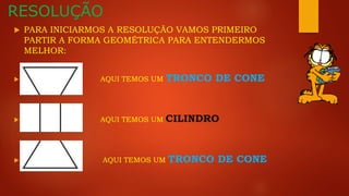 RESOLUÇÃO
 PARA INICIARMOS A RESOLUÇÃO VAMOS PRIMEIRO
PARTIR A FORMA GEOMÉTRICA PARA ENTENDERMOS
MELHOR:
 AQUI TEMOS UM TRONCO DE CONE
 AQUI TEMOS UM CILINDRO
 AQUI TEMOS UM TRONCO DE CONE
 