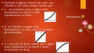  Partindo a figura, temos um cone, um
cilindro e um cone, assim, temos que:
 1 – no primeiro cone, a água sobe
lentamente no início e mais
rapidamente no final.
 2- no cilindro, a água sobe
linearmente, ou seja, não há variação
de velocidade.
 3 – no cone do final, temos que a água
sobe rapidamente no início e mais
lentamente no final.
Alternativa D
 