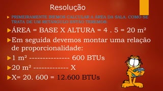 Resolução
 PRIMEIRAMENTE IREMOS CALCULAR A ÁREA DA SALA. COMO SE
TRATA DE UM RETÂNGULO ENTÃO TEREMOS:
ÁREA = BASE X ALTURA = 4 . 5 = 20 m²
Em seguida devemos montar uma relação
de proporcionalidade:
1 m² --------------- 600 BTUs
20 m² ------------- X
X= 20. 600 = 12.600 BTUs
 