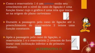 Como o reservatório 1 é um prisma então seu
crescimento até o nível do cano de ligação é uma
função linear cujo o gráfico é uma reta que inicia-
se na origem do plano cartesiano
 Durante a passagem pelo cano de ligação até o
preenchimento do reservatório 2 temos uma
função constante.
 Após a passagem pelo cano de ligação, o
reservatório 1 e o reservatório 2 crescem de forma
linear com inclinação inferior a do primeiro
instante.
ALTERNATIVA D
 